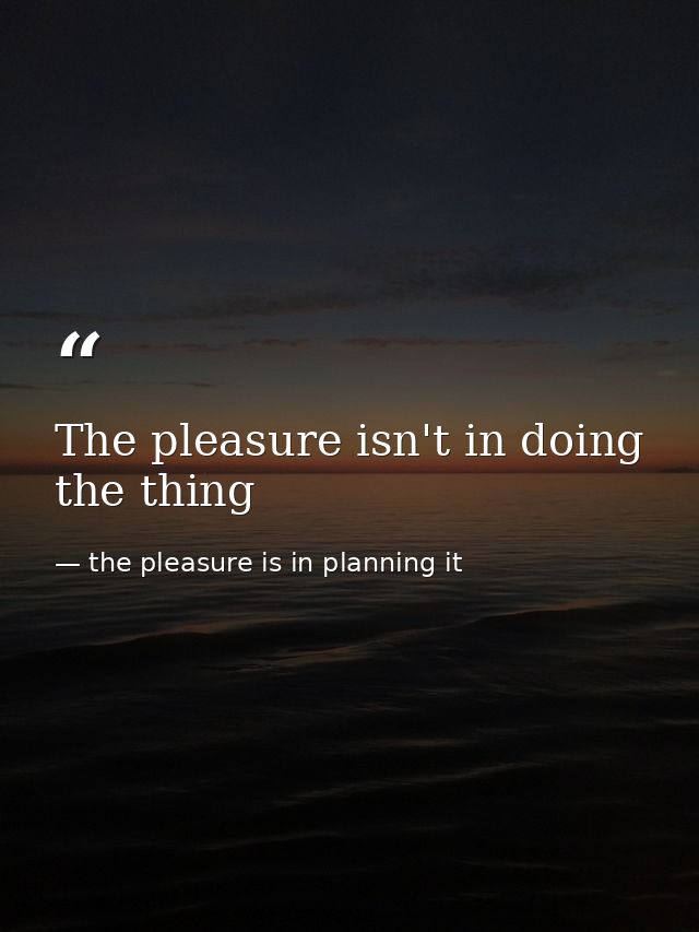 The pleasure isn't in doing the thing — the pleasure is in planning it