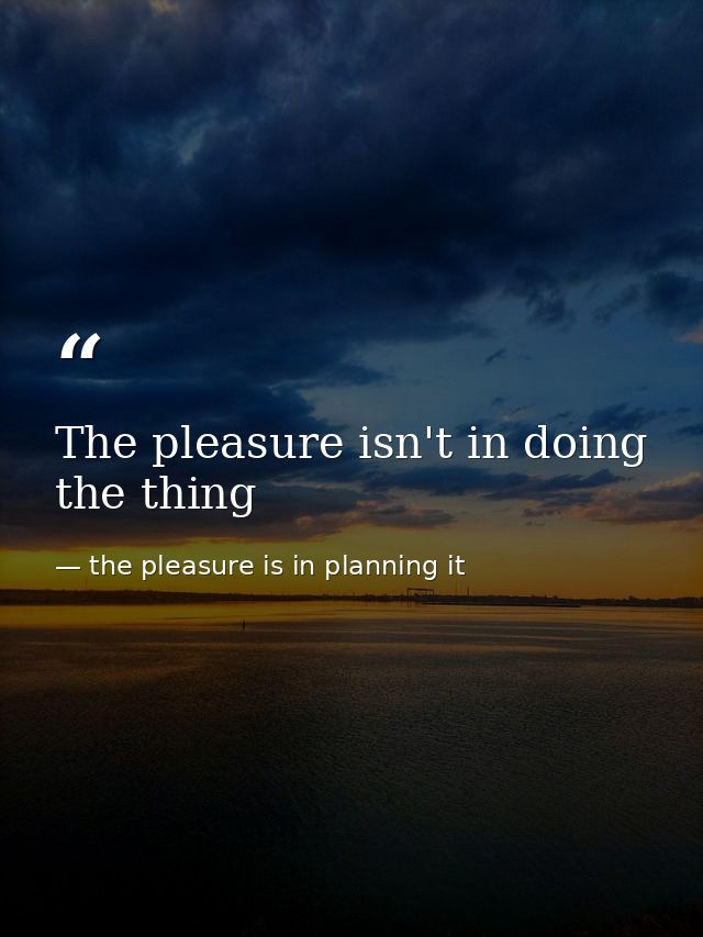 The pleasure isn't in doing the thing — the pleasure is in planning it