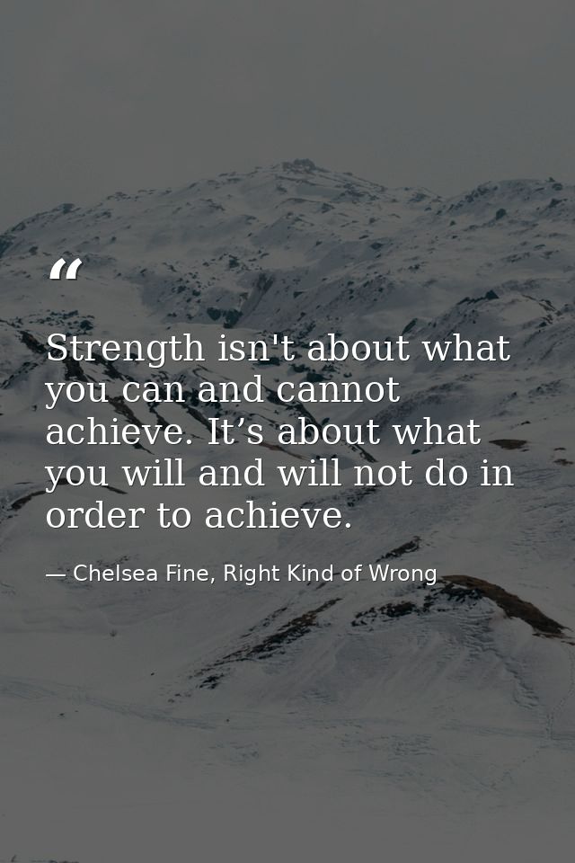 Strength isn't about what you can and cannot achieve. It’s about what you will and will not do in order to achieve. — Chelsea Fine, Right Kind of Wrong