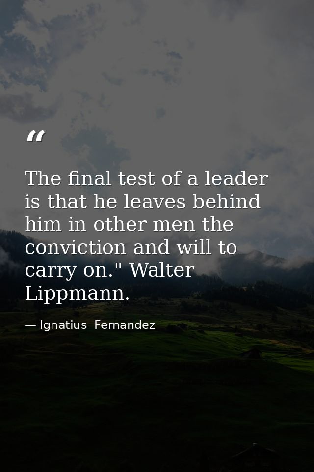The final test of a leader is that he leaves behind him in other men the conviction and will to carry on." Walter Lippma — Ignatius  Fernandez