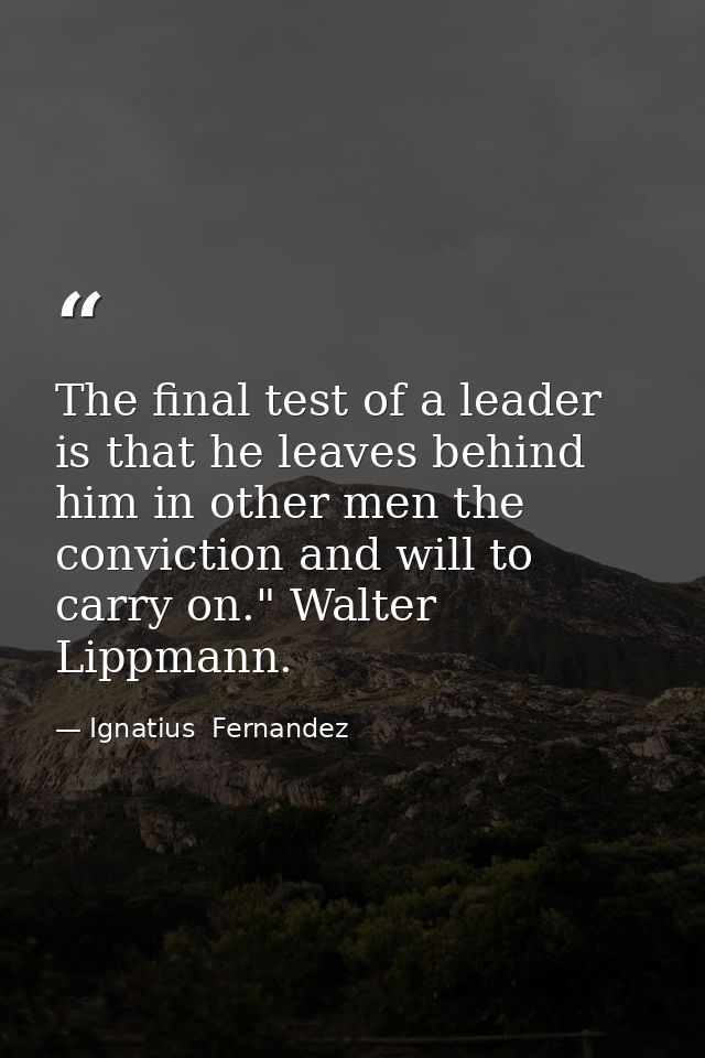 The final test of a leader is that he leaves behind him in other men the conviction and will to carry on." Walter Lippma — Ignatius  Fernandez