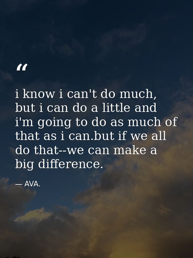i know i can't do much, but i can do a little and i'm going to do as much of that as i can.but if we all do that--we can — AVA.