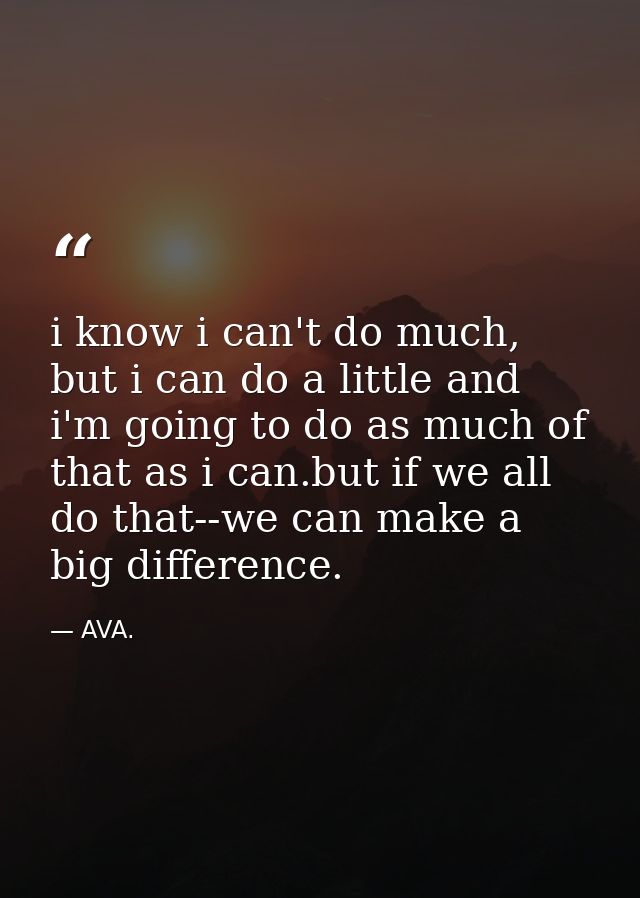 i know i can't do much, but i can do a little and i'm going to do as much of that as i can.but if we all do that--we can — AVA.