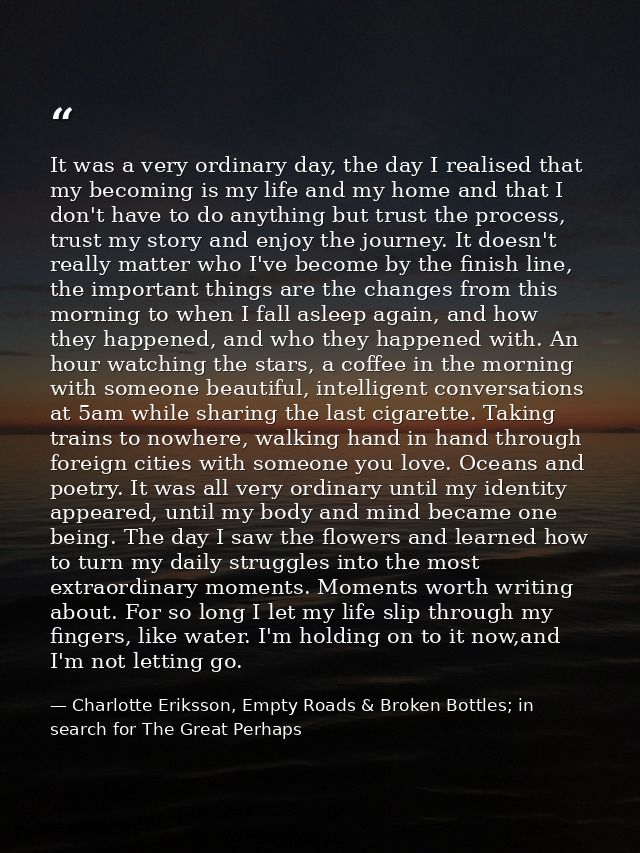 It was a very ordinary day, the day I realised that my becoming is my life and my home and that I don't have to do anyth — Charlotte Eriksson, Empty Roads & Broken Bottles; in search for The Great Perhaps