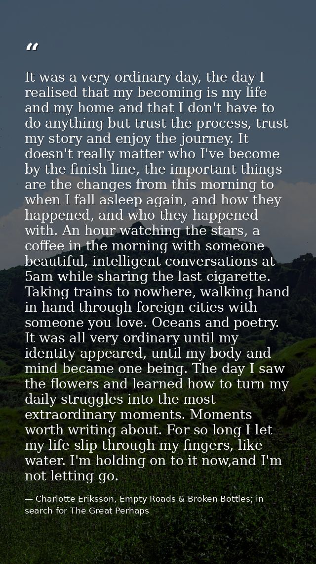 It was a very ordinary day, the day I realised that my becoming is my life and my home and that I don't have to do anyth — Charlotte Eriksson, Empty Roads & Broken Bottles; in search for The Great Perhaps
