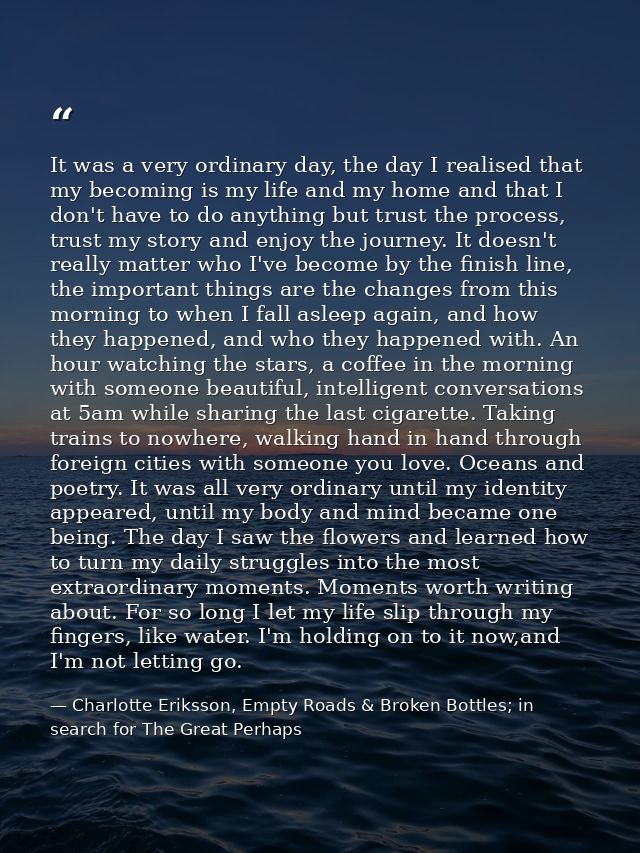 It was a very ordinary day, the day I realised that my becoming is my life and my home and that I don't have to do anyth — Charlotte Eriksson, Empty Roads & Broken Bottles; in search for The Great Perhaps
