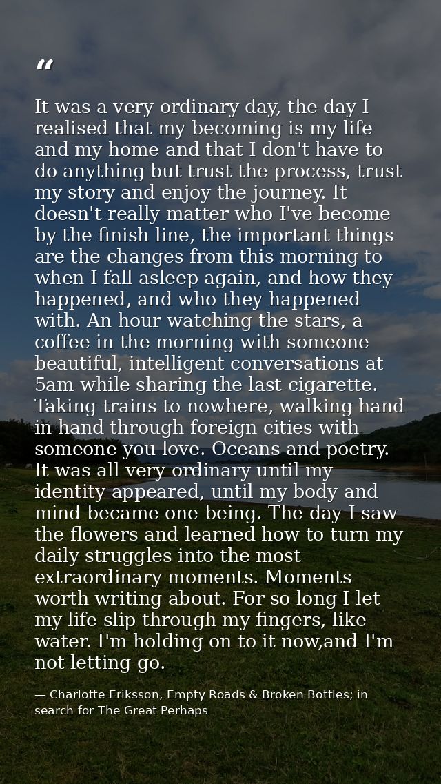 It was a very ordinary day, the day I realised that my becoming is my life and my home and that I don't have to do anyth — Charlotte Eriksson, Empty Roads & Broken Bottles; in search for The Great Perhaps