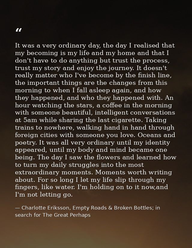 It was a very ordinary day, the day I realised that my becoming is my life and my home and that I don't have to do anyth — Charlotte Eriksson, Empty Roads & Broken Bottles; in search for The Great Perhaps
