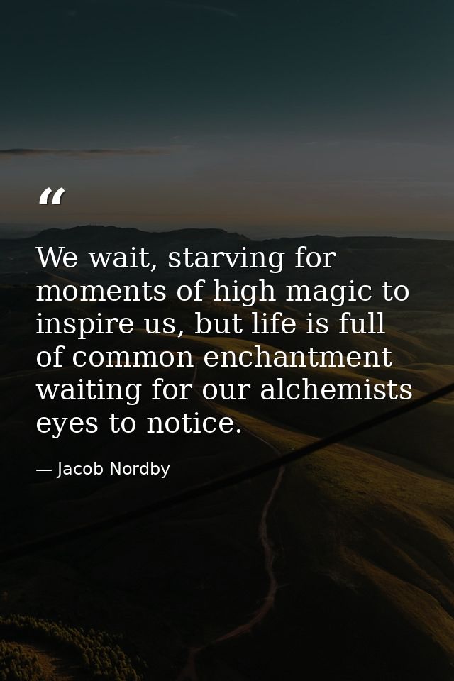 We wait, starving for moments of high magic to inspire us, but life is full of common enchantment waiting for our alchem — Jacob Nordby