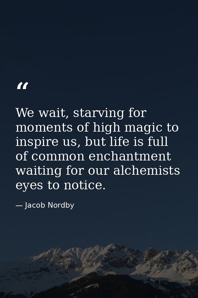 We wait, starving for moments of high magic to inspire us, but life is full of common enchantment waiting for our alchem — Jacob Nordby