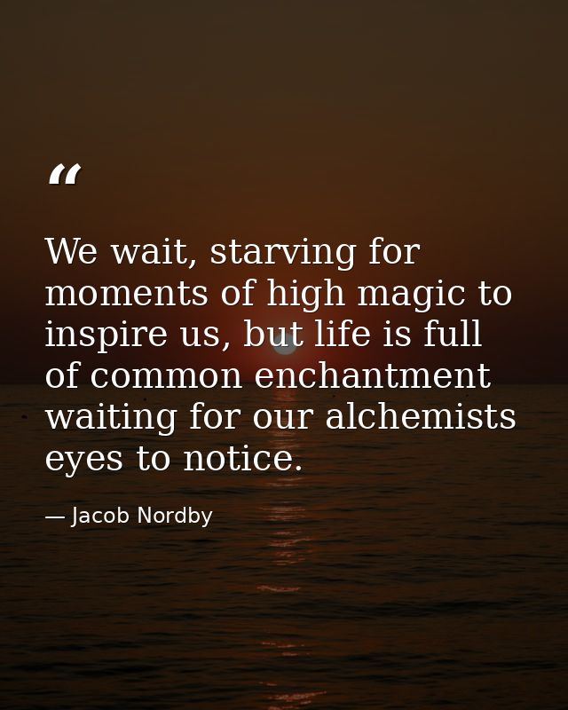 We wait, starving for moments of high magic to inspire us, but life is full of common enchantment waiting for our alchem — Jacob Nordby