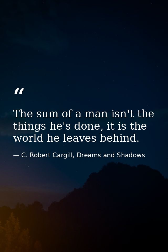 The sum of a man isn't the things he's done, it is the world he leaves behind. — C. Robert Cargill, Dreams and Shadows