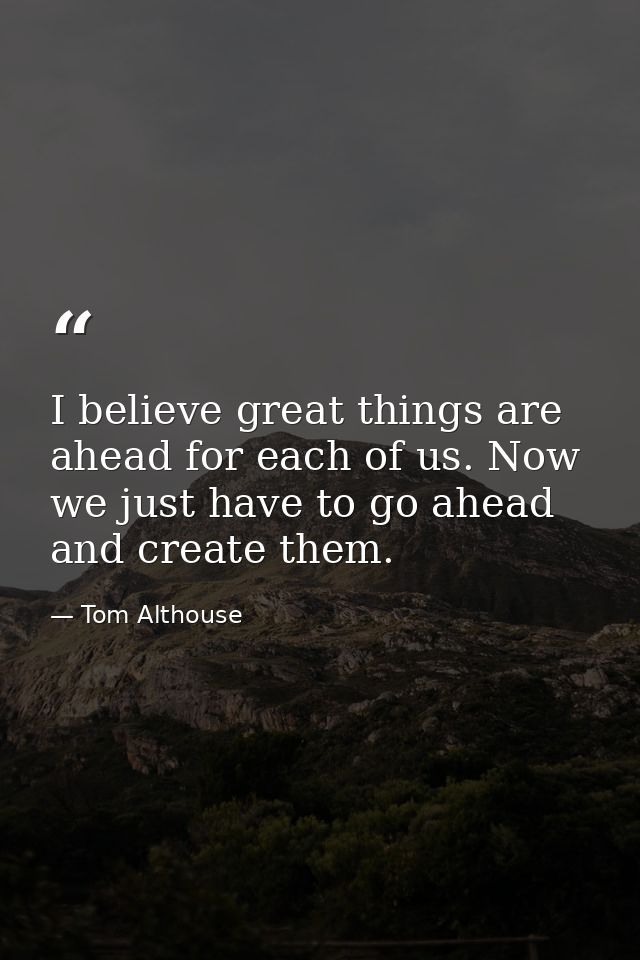 I believe great things are ahead for each of us. Now we just have to go ahead and create them. — Tom Althouse