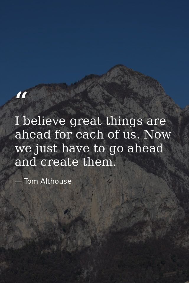 I believe great things are ahead for each of us. Now we just have to go ahead and create them. — Tom Althouse