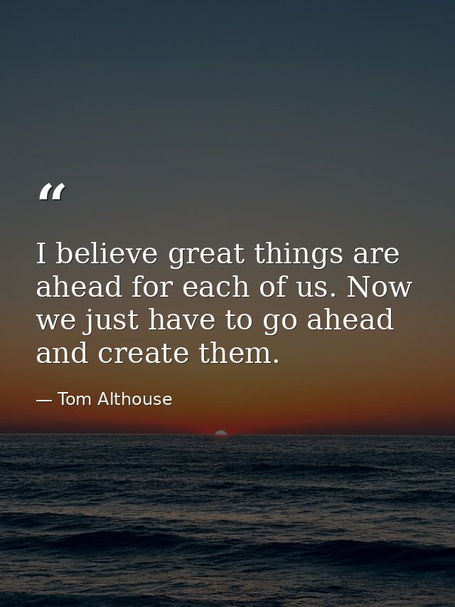 I believe great things are ahead for each of us. Now we just have to go ahead and create them. — Tom Althouse