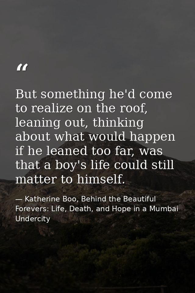 But something he'd come to realize on the roof, leaning out, thinking about what would happen if he leaned too far, was  — Katherine Boo, Behind the Beautiful Forevers: Life, Death, and Hope in a Mumbai Undercity