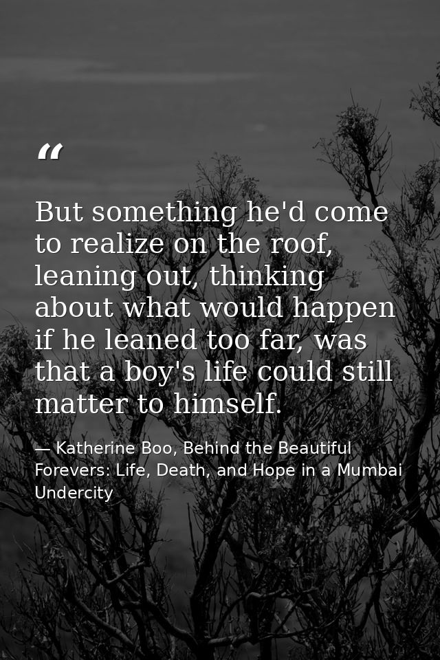 But something he'd come to realize on the roof, leaning out, thinking about what would happen if he leaned too far, was  — Katherine Boo, Behind the Beautiful Forevers: Life, Death, and Hope in a Mumbai Undercity