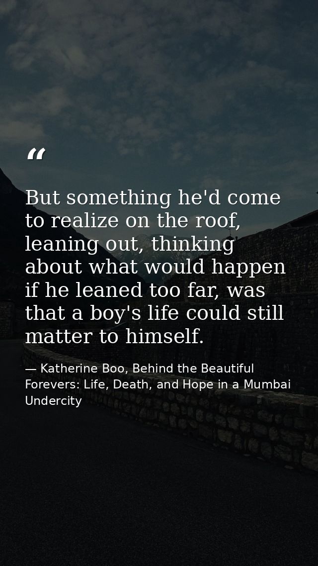 But something he'd come to realize on the roof, leaning out, thinking about what would happen if he leaned too far, was  — Katherine Boo, Behind the Beautiful Forevers: Life, Death, and Hope in a Mumbai Undercity