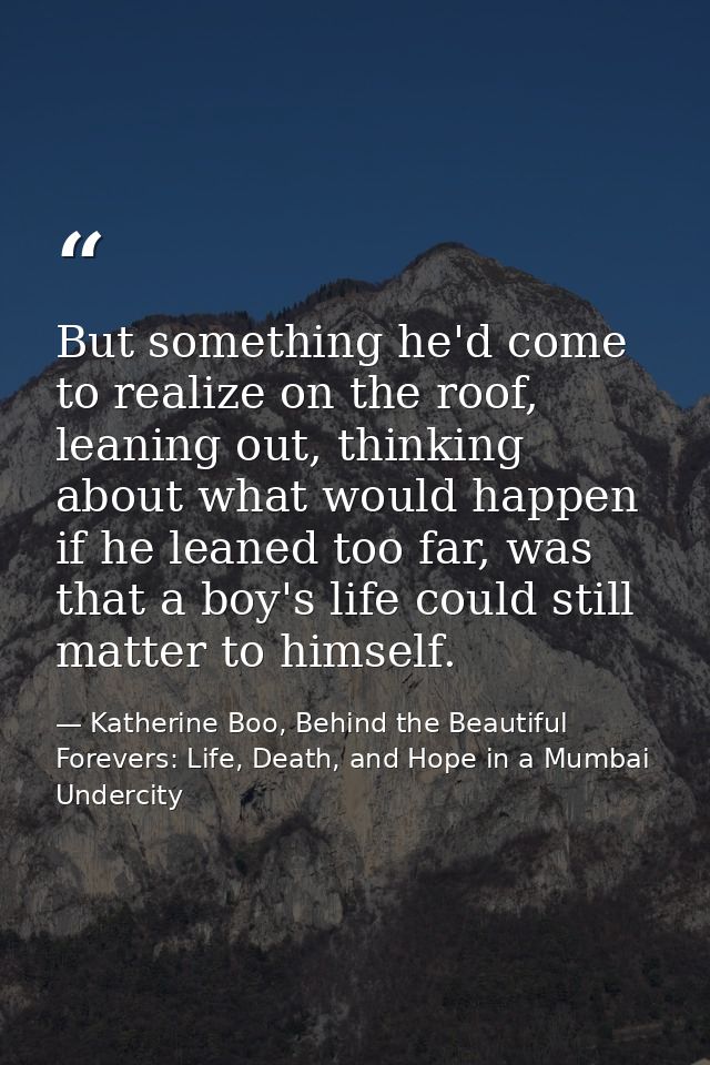 But something he'd come to realize on the roof, leaning out, thinking about what would happen if he leaned too far, was  — Katherine Boo, Behind the Beautiful Forevers: Life, Death, and Hope in a Mumbai Undercity