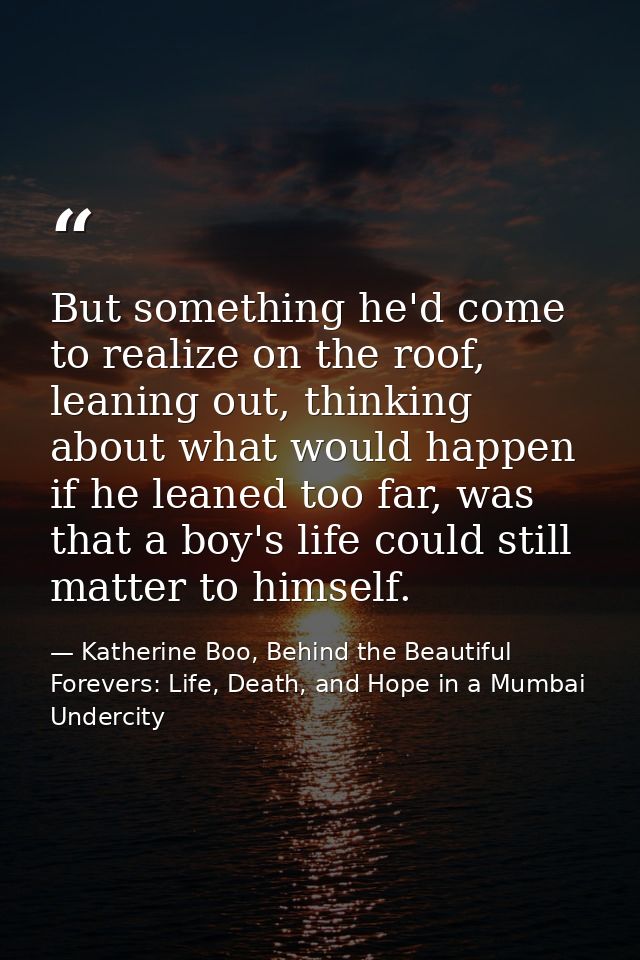 But something he'd come to realize on the roof, leaning out, thinking about what would happen if he leaned too far, was  — Katherine Boo, Behind the Beautiful Forevers: Life, Death, and Hope in a Mumbai Undercity