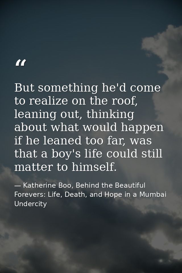 But something he'd come to realize on the roof, leaning out, thinking about what would happen if he leaned too far, was  — Katherine Boo, Behind the Beautiful Forevers: Life, Death, and Hope in a Mumbai Undercity