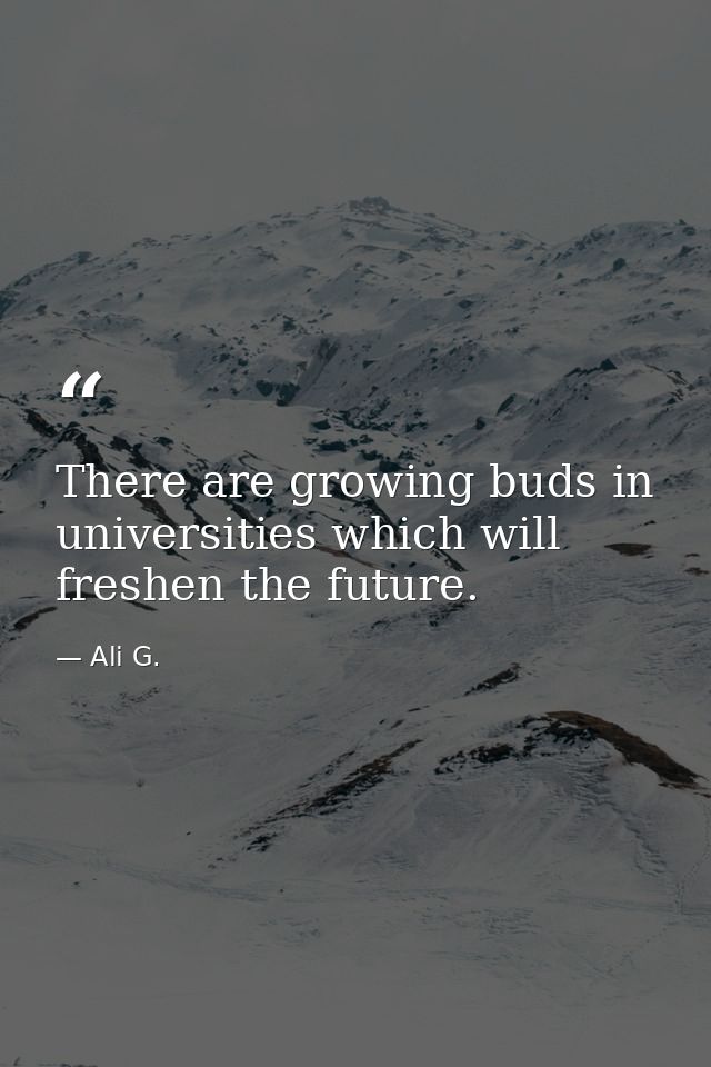 There are growing buds in universities which will freshen the future. — Ali G.