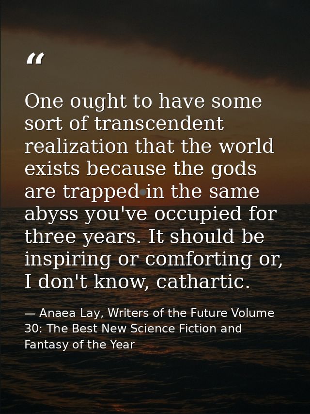 One ought to have some sort of transcendent realization that the world exists because the gods are trapped in the same a — Anaea Lay, Writers of the Future Volume 30: The Best New Science Fiction and Fantasy of the Year