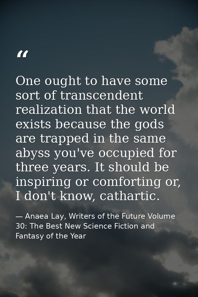 One ought to have some sort of transcendent realization that the world exists because the gods are trapped in the same a — Anaea Lay, Writers of the Future Volume 30: The Best New Science Fiction and Fantasy of the Year