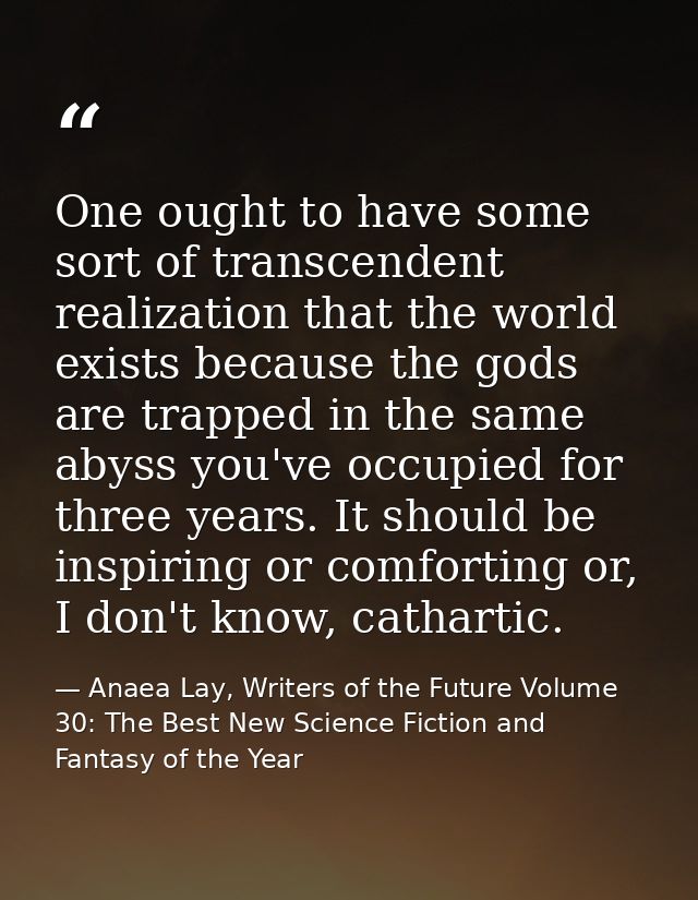 One ought to have some sort of transcendent realization that the world exists because the gods are trapped in the same a — Anaea Lay, Writers of the Future Volume 30: The Best New Science Fiction and Fantasy of the Year