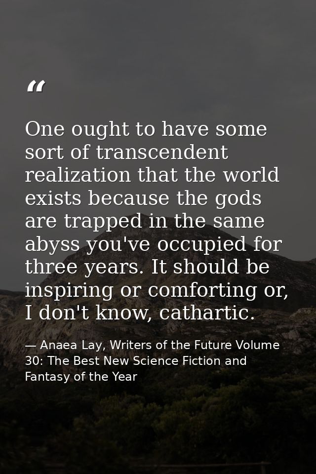 One ought to have some sort of transcendent realization that the world exists because the gods are trapped in the same a — Anaea Lay, Writers of the Future Volume 30: The Best New Science Fiction and Fantasy of the Year