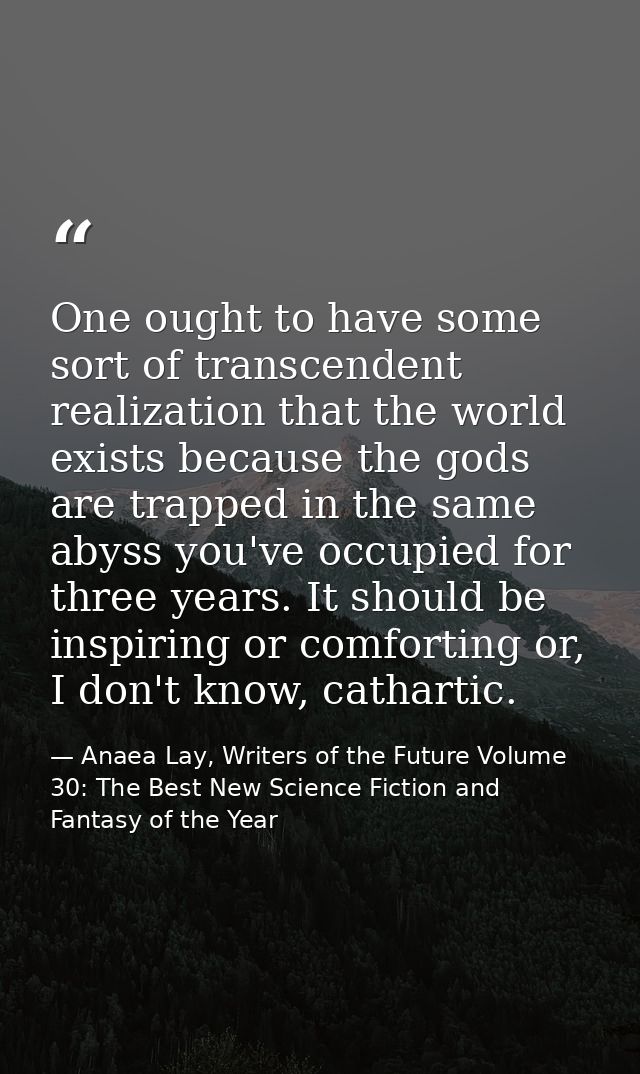 One ought to have some sort of transcendent realization that the world exists because the gods are trapped in the same a — Anaea Lay, Writers of the Future Volume 30: The Best New Science Fiction and Fantasy of the Year