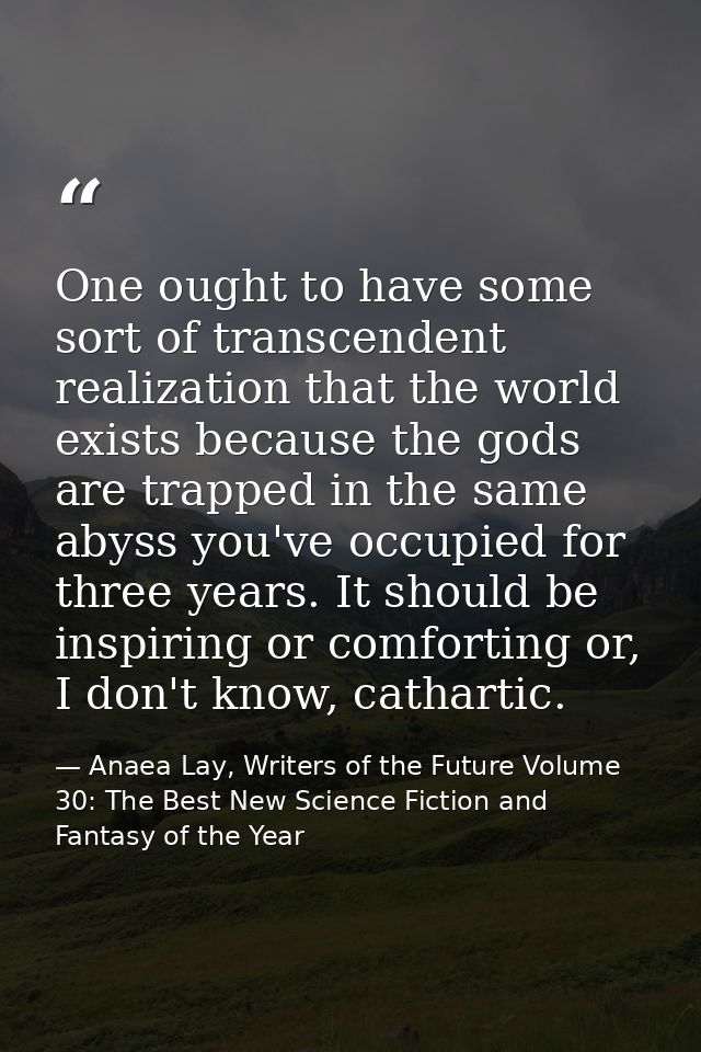 One ought to have some sort of transcendent realization that the world exists because the gods are trapped in the same a — Anaea Lay, Writers of the Future Volume 30: The Best New Science Fiction and Fantasy of the Year