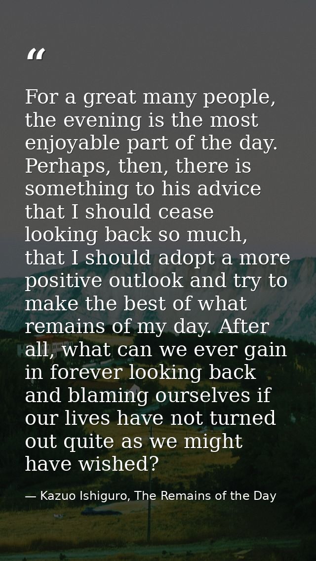 For a great many people, the evening is the most enjoyable part of the day. Perhaps, then, there is something to his adv — Kazuo Ishiguro, The Remains of the Day