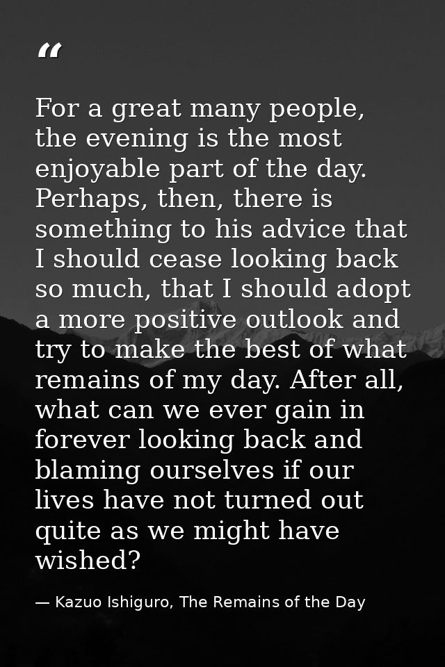 For a great many people, the evening is the most enjoyable part of the day. Perhaps, then, there is something to his adv — Kazuo Ishiguro, The Remains of the Day