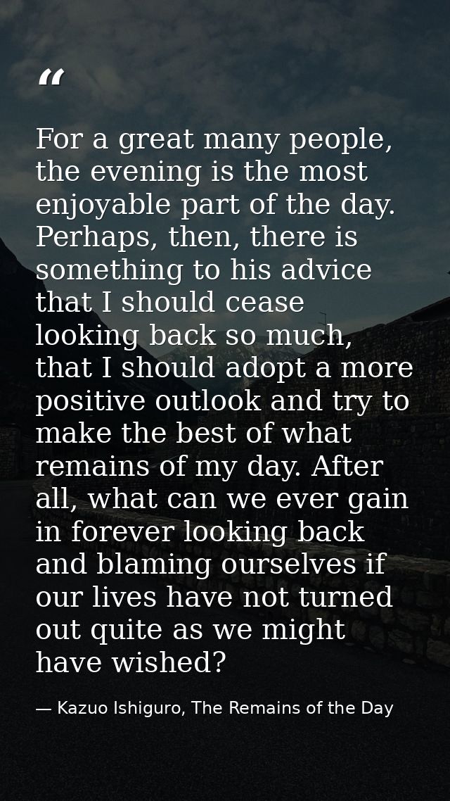 For a great many people, the evening is the most enjoyable part of the day. Perhaps, then, there is something to his adv — Kazuo Ishiguro, The Remains of the Day