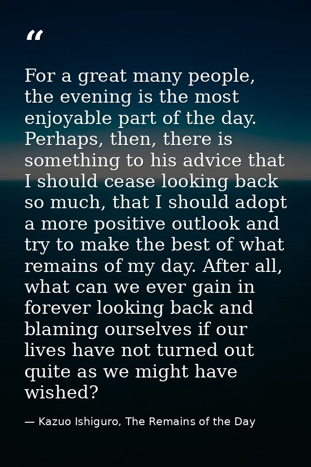 For a great many people, the evening is the most enjoyable part of the day. Perhaps, then, there is something to his adv — Kazuo Ishiguro, The Remains of the Day