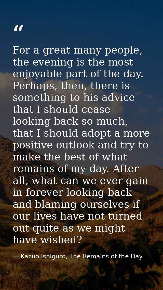 For a great many people, the evening is the most enjoyable part of the day. Perhaps, then, there is something to his adv — Kazuo Ishiguro, The Remains of the Day