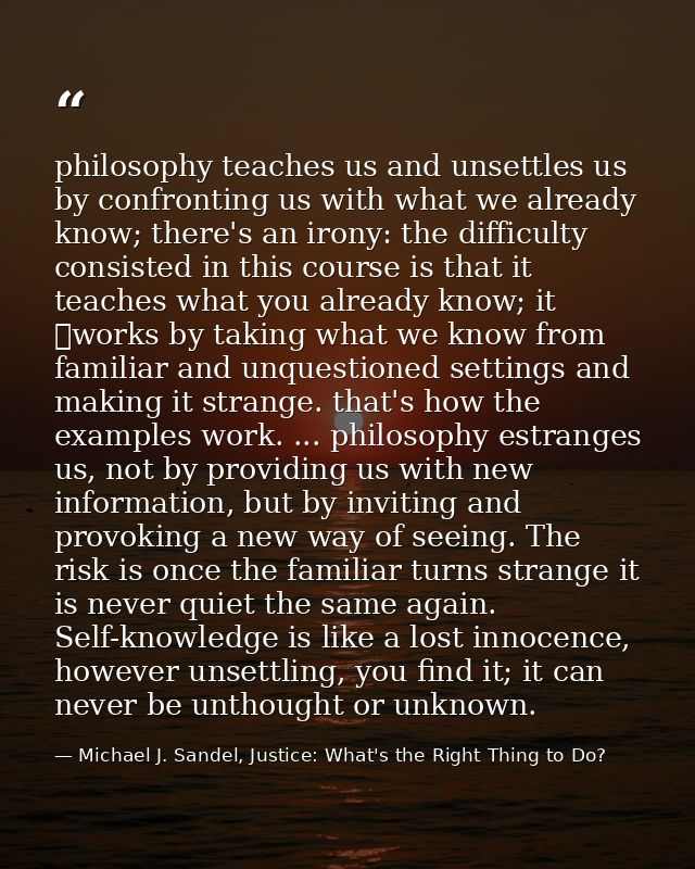 philosophy teaches us and unsettles us by confronting us with what we already know; there's an irony: the difficulty con — Michael J. Sandel, Justice: What's the Right Thing to Do?