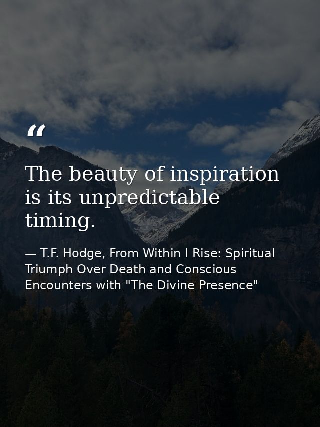 The beauty of inspiration is its unpredictable timing. — T.F. Hodge, From Within I Rise: Spiritual Triumph Over Death and Conscious Encounters with "The Divine Presence"