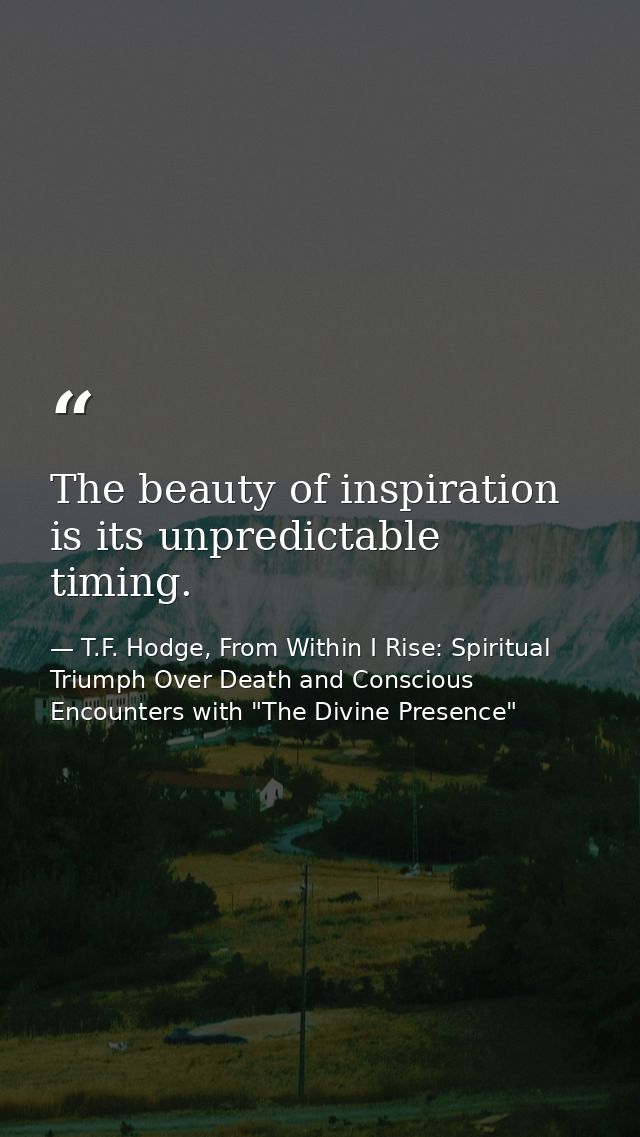 The beauty of inspiration is its unpredictable timing. — T.F. Hodge, From Within I Rise: Spiritual Triumph Over Death and Conscious Encounters with "The Divine Presence"