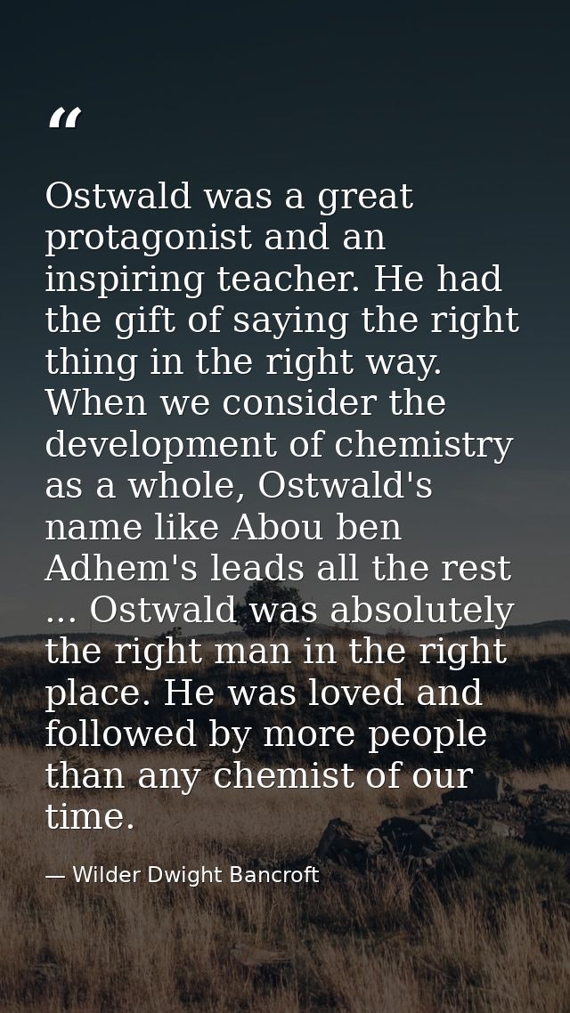 Ostwald was a great protagonist and an inspiring teacher. He had the gift of saying the right thing in the right way. Wh — Wilder Dwight Bancroft