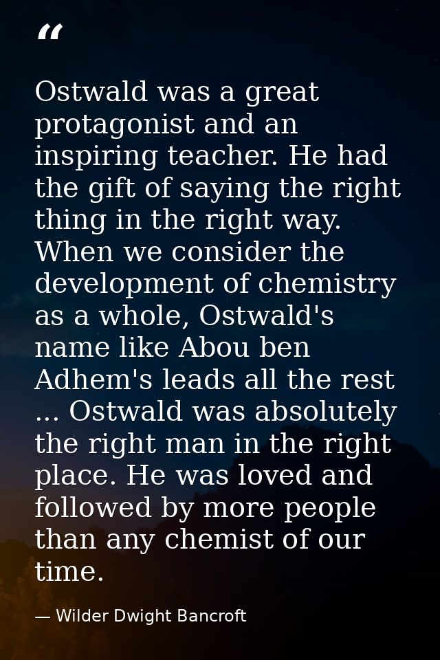 Ostwald was a great protagonist and an inspiring teacher. He had the gift of saying the right thing in the right way. Wh — Wilder Dwight Bancroft