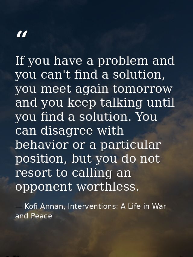 If you have a problem and you can't find a solution, you meet again tomorrow and you keep talking until you find a solut — Kofi Annan, Interventions: A Life in War and Peace