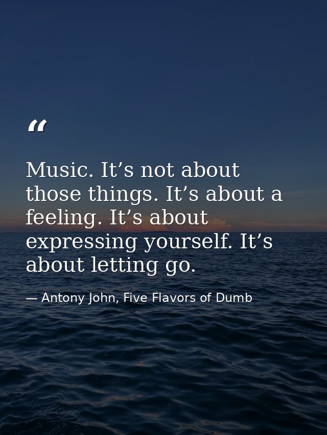 Music. It’s not about those things. It’s about a feeling. It’s about expressing yourself. It’s about letting go. — Antony John, Five Flavors of Dumb