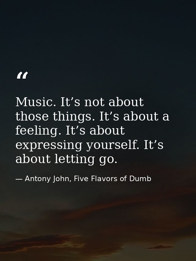 Music. It’s not about those things. It’s about a feeling. It’s about expressing yourself. It’s about letting go. — Antony John, Five Flavors of Dumb