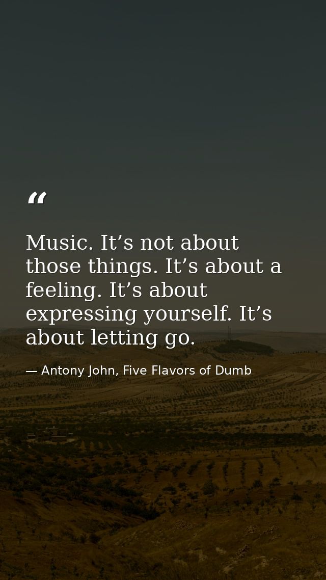 Music. It’s not about those things. It’s about a feeling. It’s about expressing yourself. It’s about letting go. — Antony John, Five Flavors of Dumb