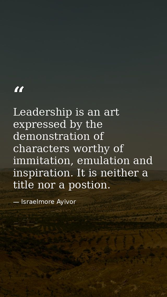 Leadership is an art expressed by the demonstration of characters worthy of immitation, emulation and inspiration. It is — Israelmore Ayivor