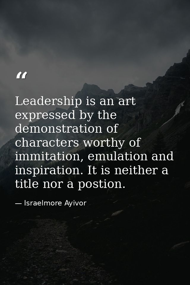 Leadership is an art expressed by the demonstration of characters worthy of immitation, emulation and inspiration. It is — Israelmore Ayivor
