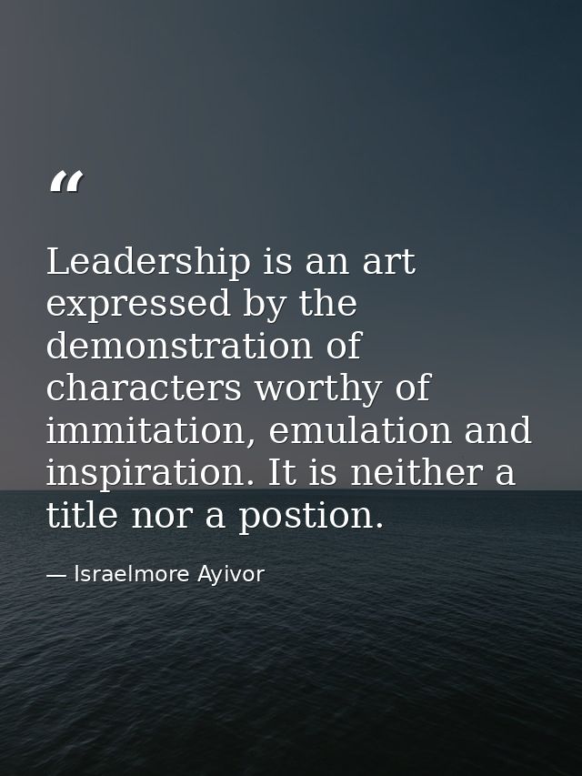 Leadership is an art expressed by the demonstration of characters worthy of immitation, emulation and inspiration. It is — Israelmore Ayivor
