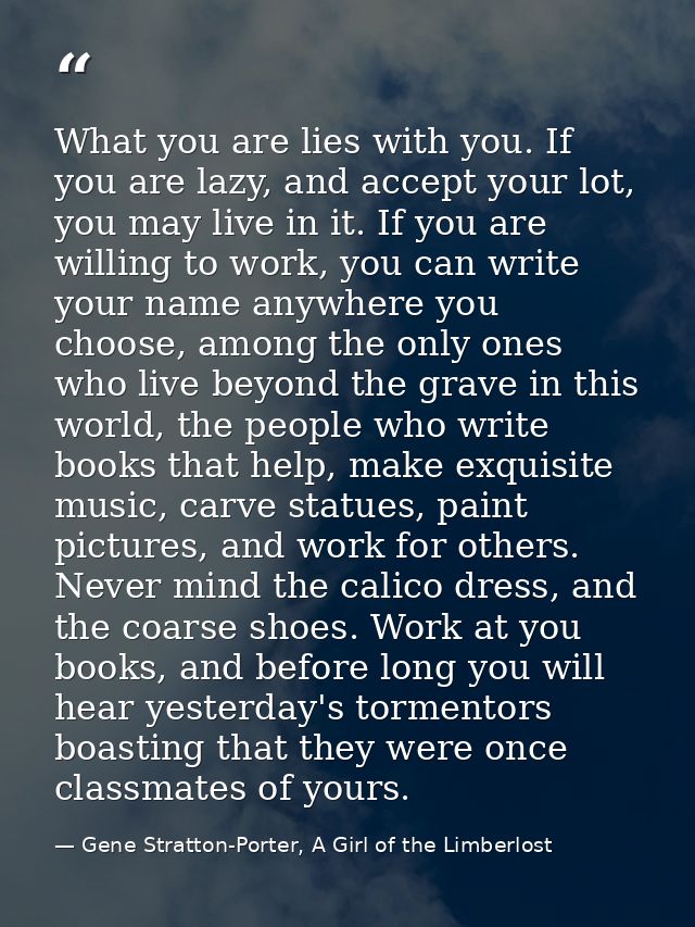 What you are lies with you. If you are lazy, and accept your lot, you may live in it. If you are willing to work, you ca — Gene Stratton-Porter, A Girl of the Limberlost